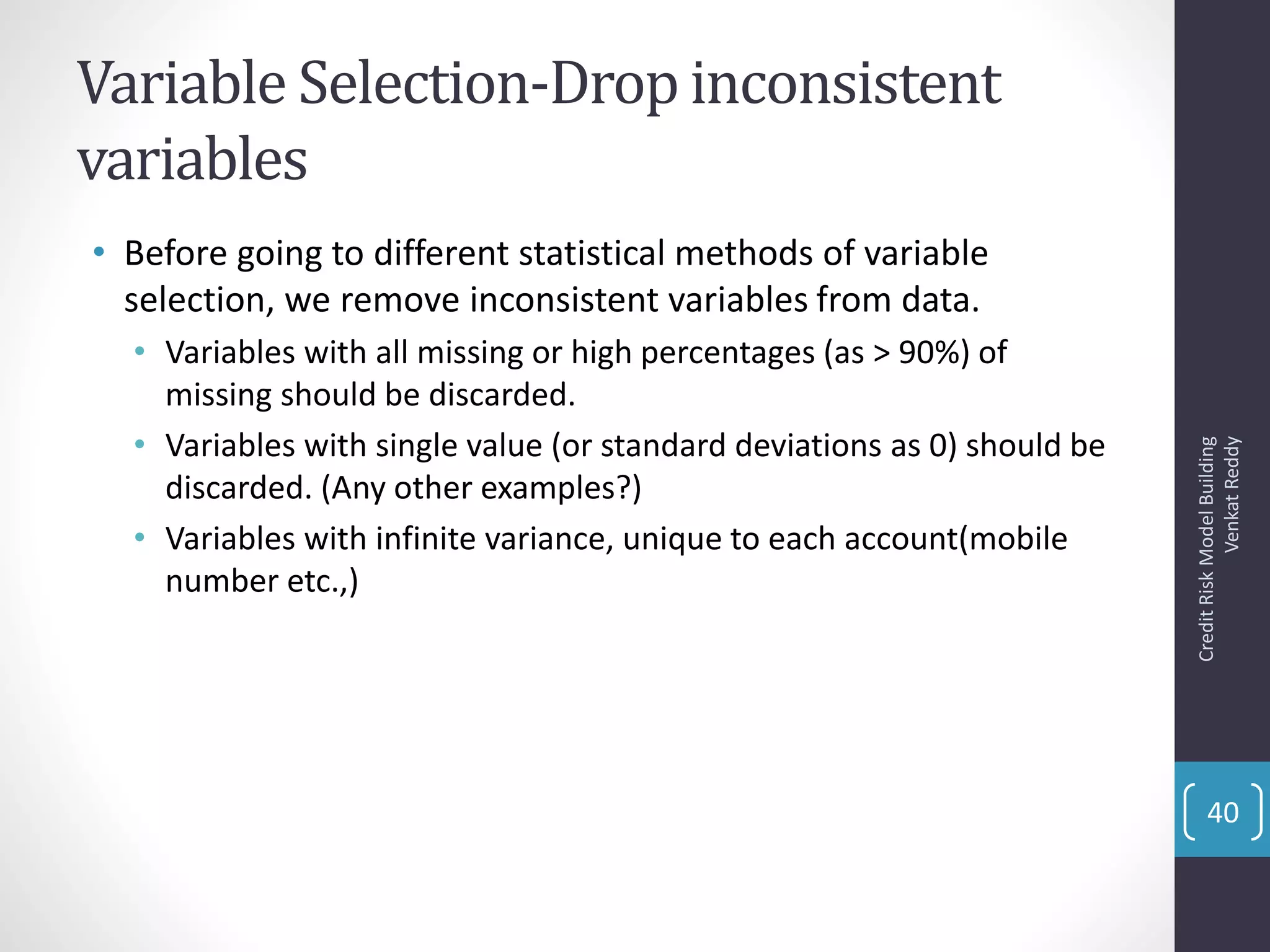 Variable Selection-Drop inconsistent
variables
• Before going to different statistical methods of variable
selection, we remove inconsistent variables from data.
• Variables with all missing or high percentages (as > 90%) of
missing should be discarded.
• Variables with single value (or standard deviations as 0) should be
discarded. (Any other examples?)
• Variables with infinite variance, unique to each account(mobile
number etc.,)
CreditRiskModelBuilding
VenkatReddy
40
 
