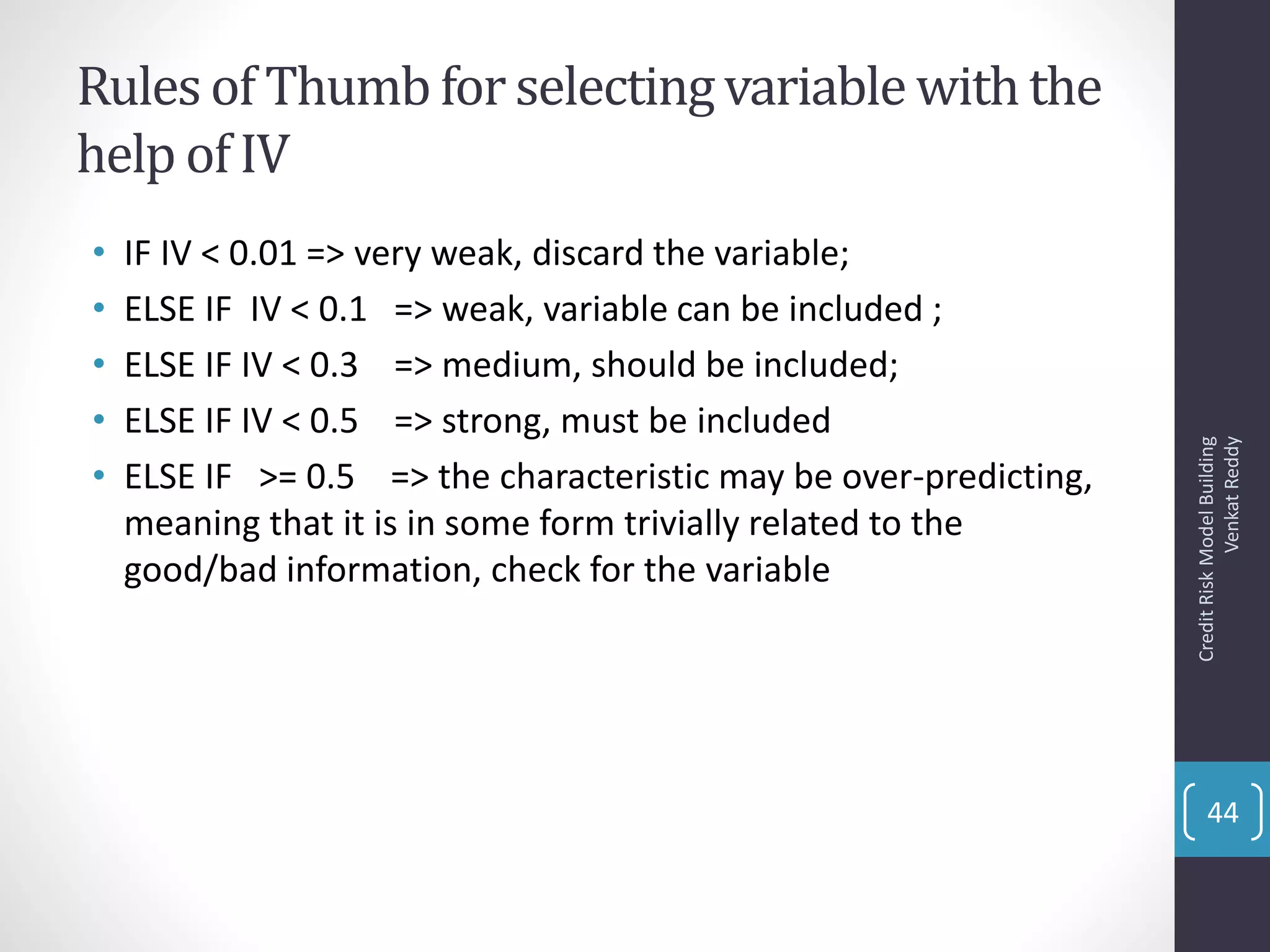 Rules of Thumbfor selectingvariable withthe
help of IV
• IF IV < 0.01 => very weak, discard the variable;
• ELSE IF IV < 0.1 => weak, variable can be included ;
• ELSE IF IV < 0.3 => medium, should be included;
• ELSE IF IV < 0.5 => strong, must be included
• ELSE IF >= 0.5 => the characteristic may be over-predicting,
meaning that it is in some form trivially related to the
good/bad information, check for the variable
CreditRiskModelBuilding
VenkatReddy
44
 