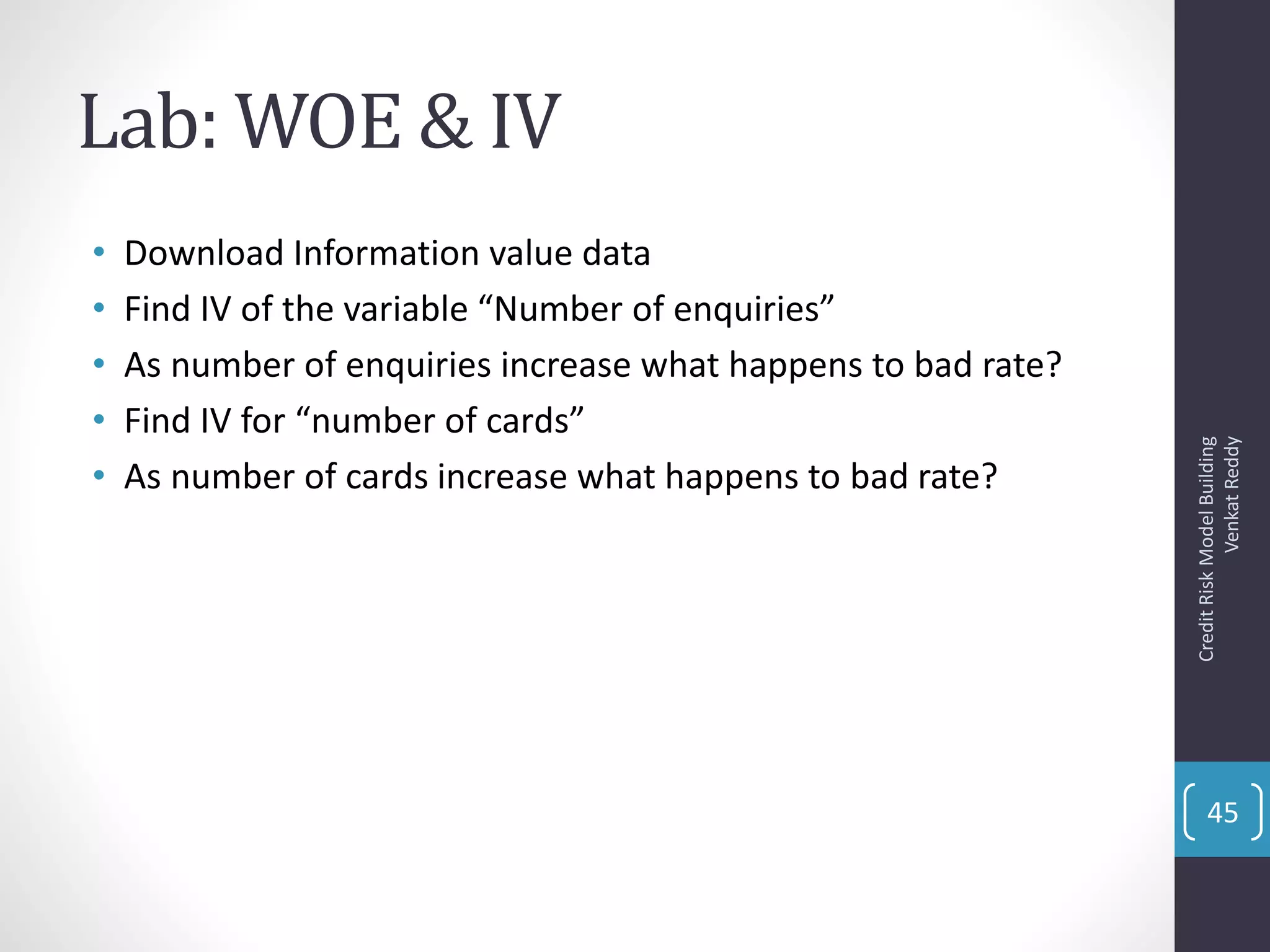 Lab: WOE & IV
• Download Information value data
• Find IV of the variable “Number of enquiries”
• As number of enquiries increase what happens to bad rate?
• Find IV for “number of cards”
• As number of cards increase what happens to bad rate?
CreditRiskModelBuilding
VenkatReddy
45
 