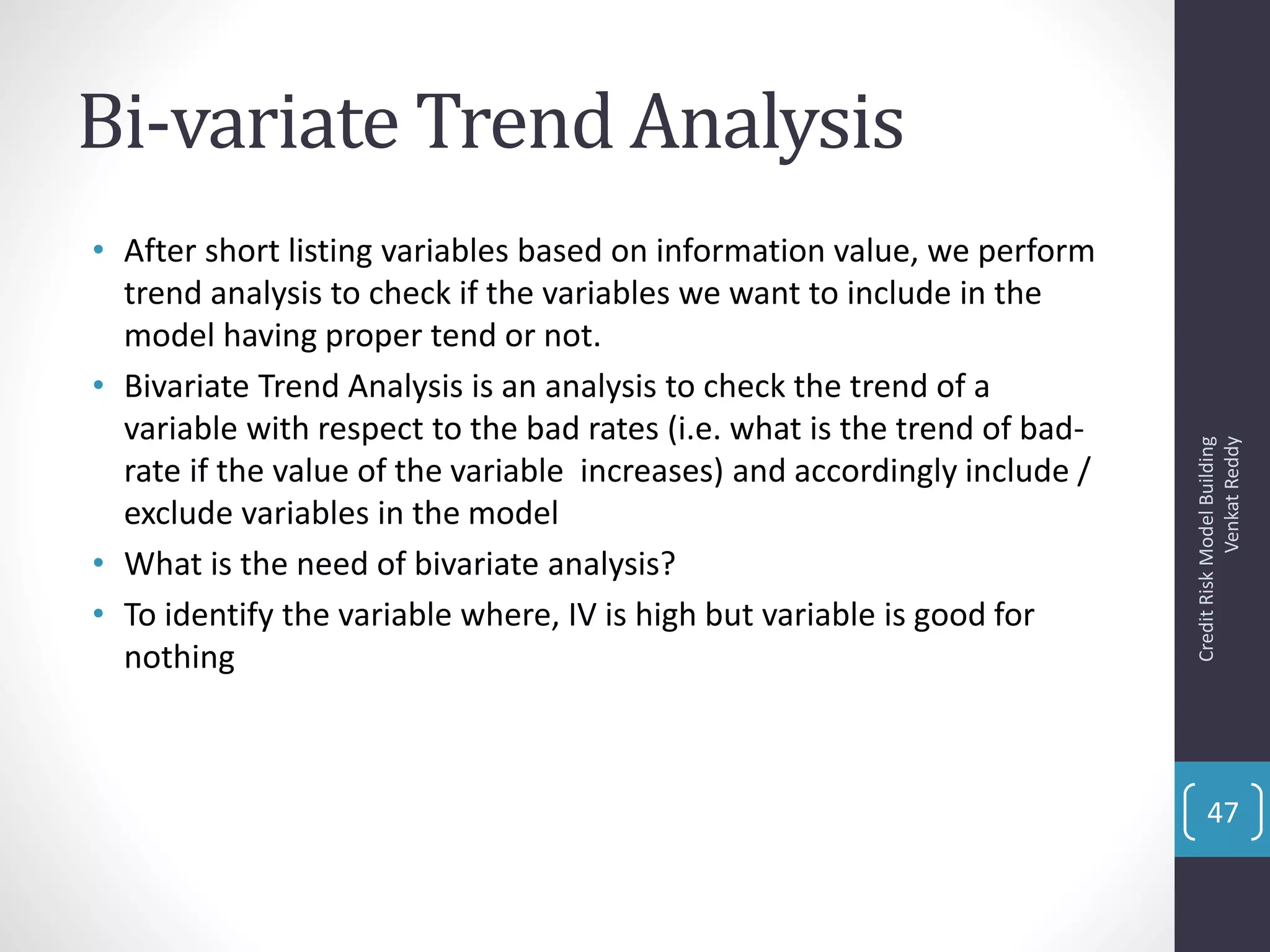 Bi-variate Trend Analysis
• After short listing variables based on information value, we perform
trend analysis to check if the variables we want to include in the
model having proper tend or not.
• Bivariate Trend Analysis is an analysis to check the trend of a
variable with respect to the bad rates (i.e. what is the trend of bad-
rate if the value of the variable increases) and accordingly include /
exclude variables in the model
• What is the need of bivariate analysis?
• To identify the variable where, IV is high but variable is good for
nothing
CreditRiskModelBuilding
VenkatReddy
47
 