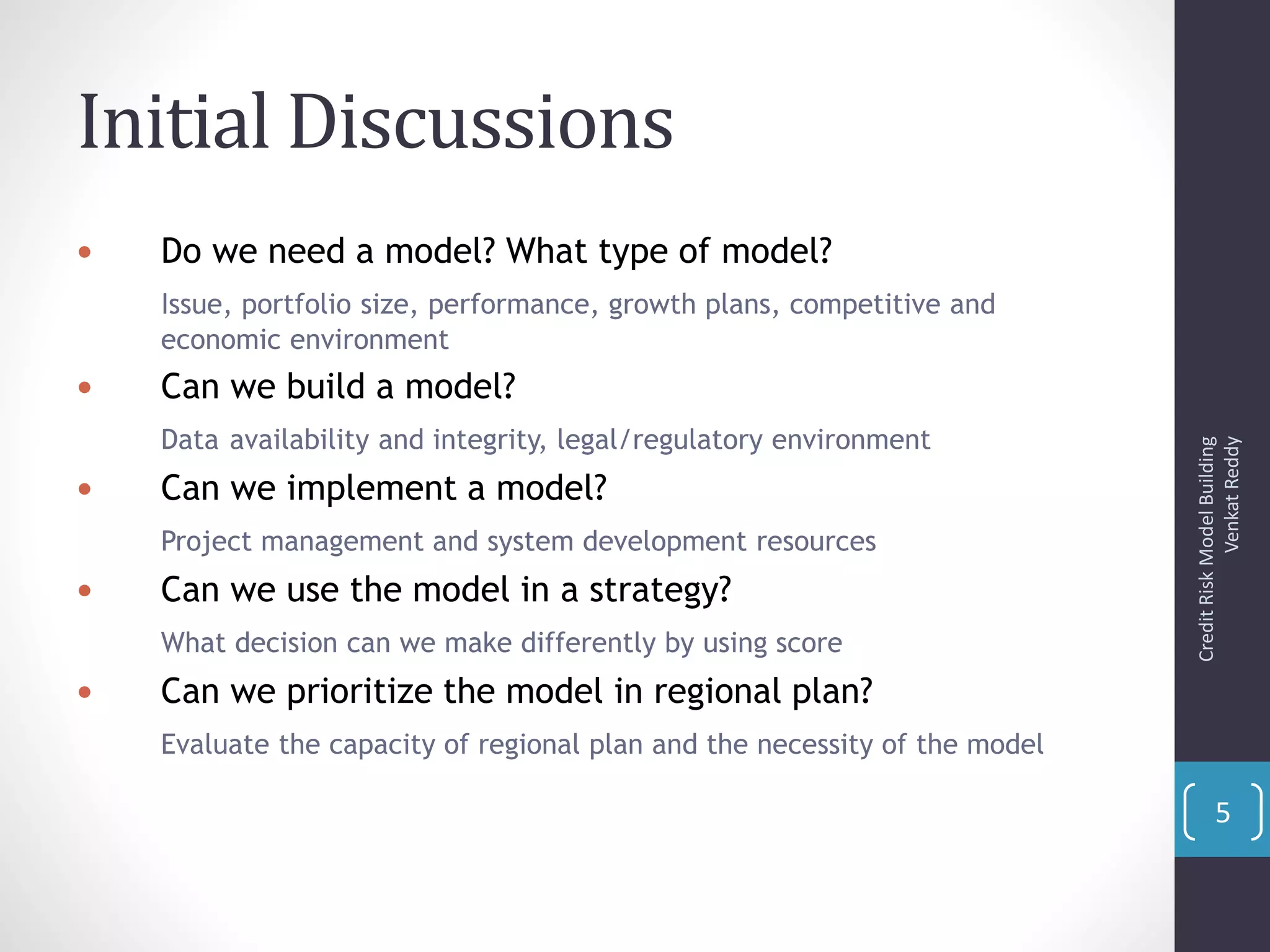 Initial Discussions
 Do we need a model? What type of model?
Issue, portfolio size, performance, growth plans, competitive and
economic environment
 Can we build a model?
Data availability and integrity, legal/regulatory environment
 Can we implement a model?
Project management and system development resources
 Can we use the model in a strategy?
What decision can we make differently by using score
 Can we prioritize the model in regional plan?
Evaluate the capacity of regional plan and the necessity of the model
CreditRiskModelBuilding
VenkatReddy
5
 