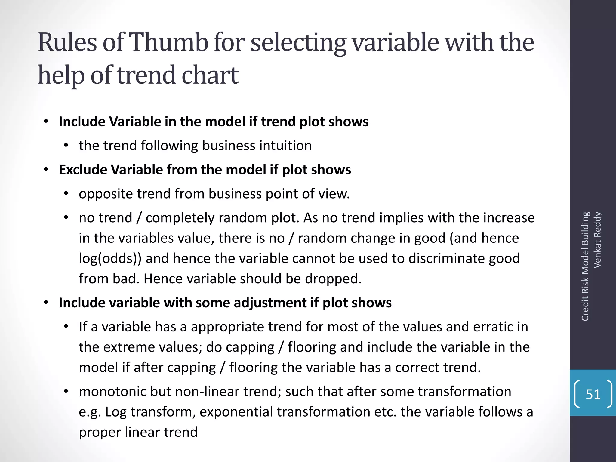 Rules of Thumbfor selectingvariable withthe
help of trend chart
• Include Variable in the model if trend plot shows
• the trend following business intuition
• Exclude Variable from the model if plot shows
• opposite trend from business point of view.
• no trend / completely random plot. As no trend implies with the increase
in the variables value, there is no / random change in good (and hence
log(odds)) and hence the variable cannot be used to discriminate good
from bad. Hence variable should be dropped.
• Include variable with some adjustment if plot shows
• If a variable has a appropriate trend for most of the values and erratic in
the extreme values; do capping / flooring and include the variable in the
model if after capping / flooring the variable has a correct trend.
• monotonic but non-linear trend; such that after some transformation
e.g. Log transform, exponential transformation etc. the variable follows a
proper linear trend
CreditRiskModelBuilding
VenkatReddy
51
 