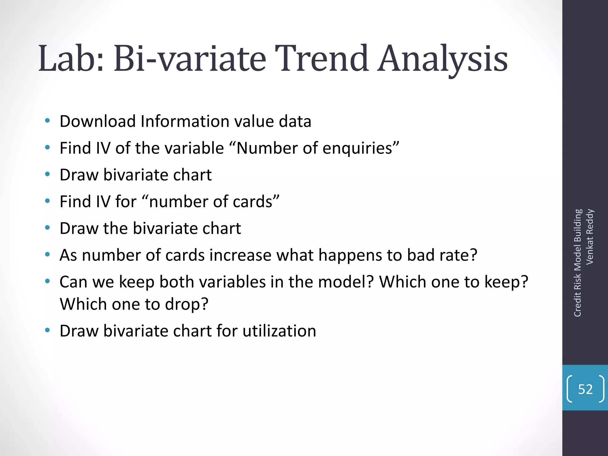 Lab: Bi-variate Trend Analysis
• Download Information value data
• Find IV of the variable “Number of enquiries”
• Draw bivariate chart
• Find IV for “number of cards”
• Draw the bivariate chart
• As number of cards increase what happens to bad rate?
• Can we keep both variables in the model? Which one to keep?
Which one to drop?
• Draw bivariate chart for utilization
CreditRiskModelBuilding
VenkatReddy
52
 