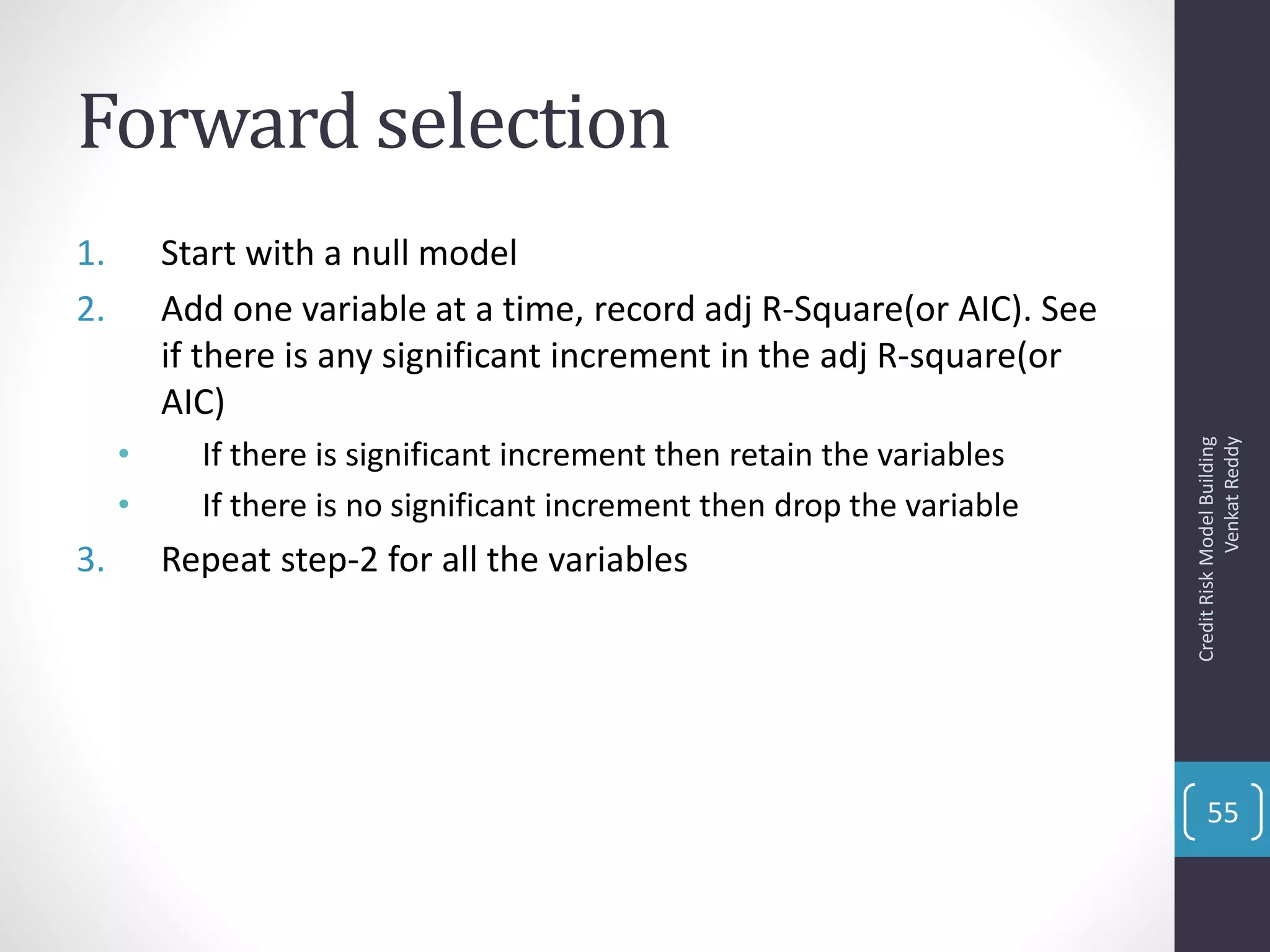Forward selection
1. Start with a null model
2. Add one variable at a time, record adj R-Square(or AIC). See
if there is any significant increment in the adj R-square(or
AIC)
• If there is significant increment then retain the variables
• If there is no significant increment then drop the variable
3. Repeat step-2 for all the variables
CreditRiskModelBuilding
VenkatReddy
55
 