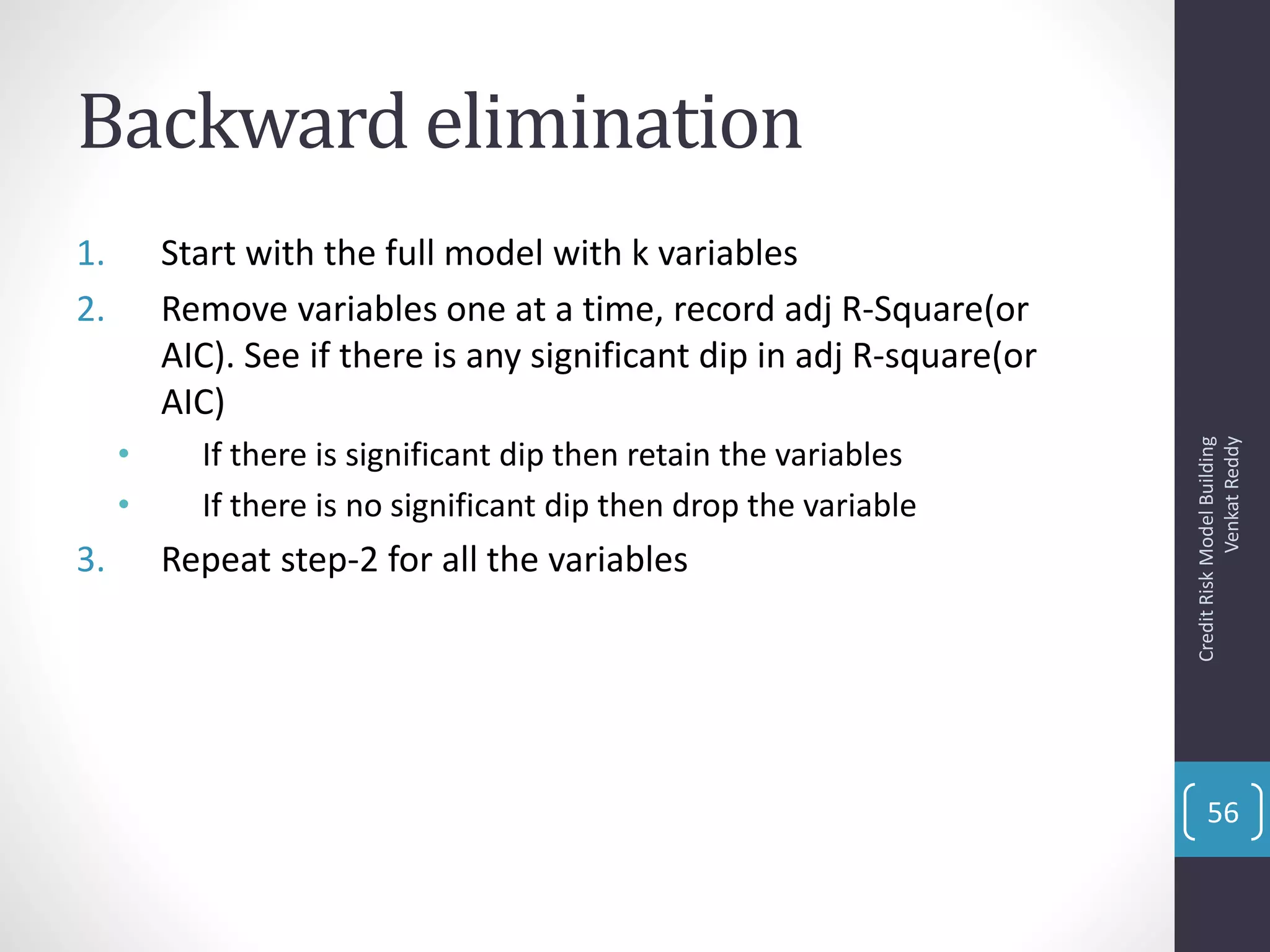 Backward elimination
1. Start with the full model with k variables
2. Remove variables one at a time, record adj R-Square(or
AIC). See if there is any significant dip in adj R-square(or
AIC)
• If there is significant dip then retain the variables
• If there is no significant dip then drop the variable
3. Repeat step-2 for all the variables
CreditRiskModelBuilding
VenkatReddy
56
 