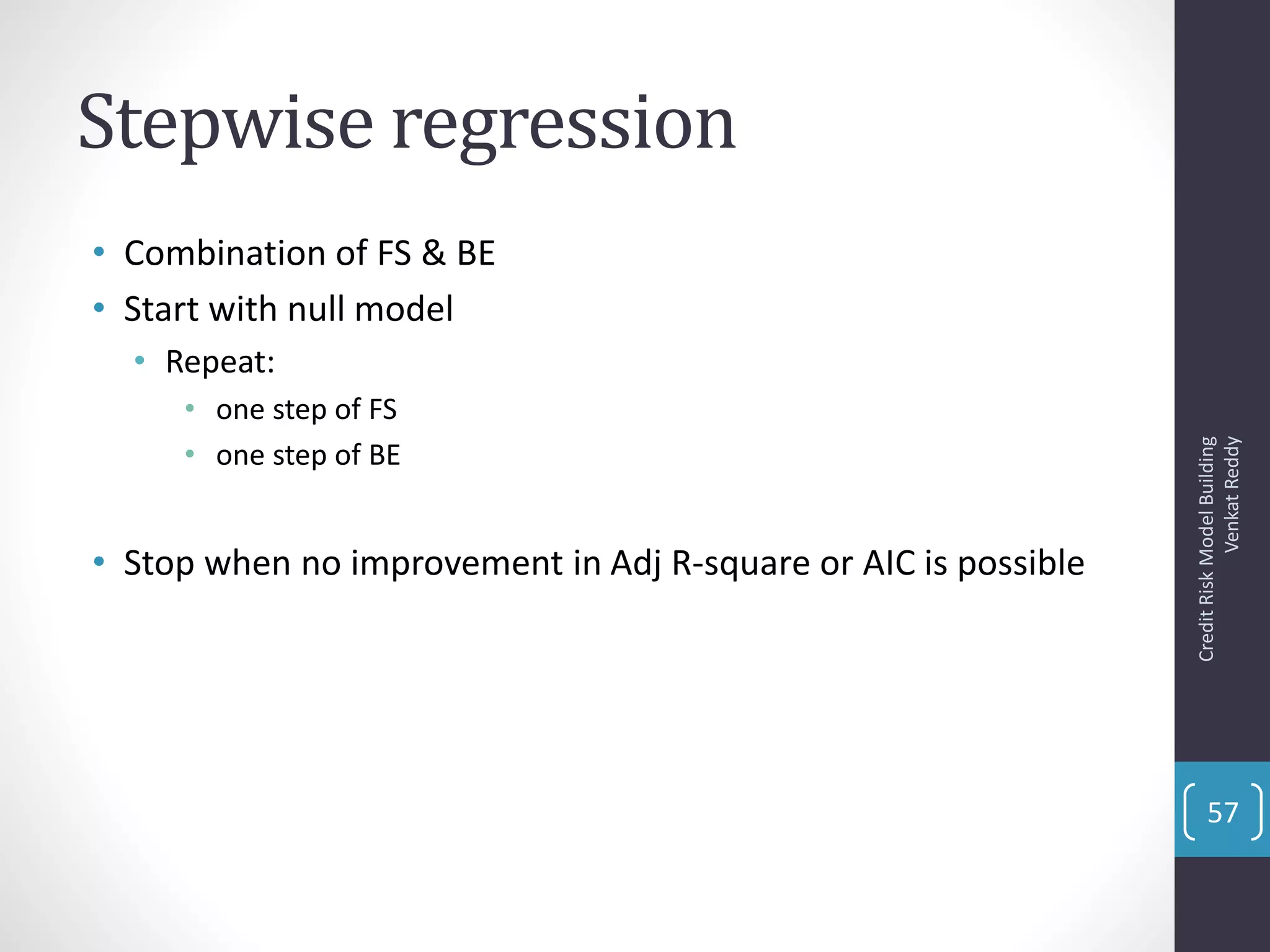 Stepwise regression
• Combination of FS & BE
• Start with null model
• Repeat:
• one step of FS
• one step of BE
• Stop when no improvement in Adj R-square or AIC is possible
CreditRiskModelBuilding
VenkatReddy
57
 