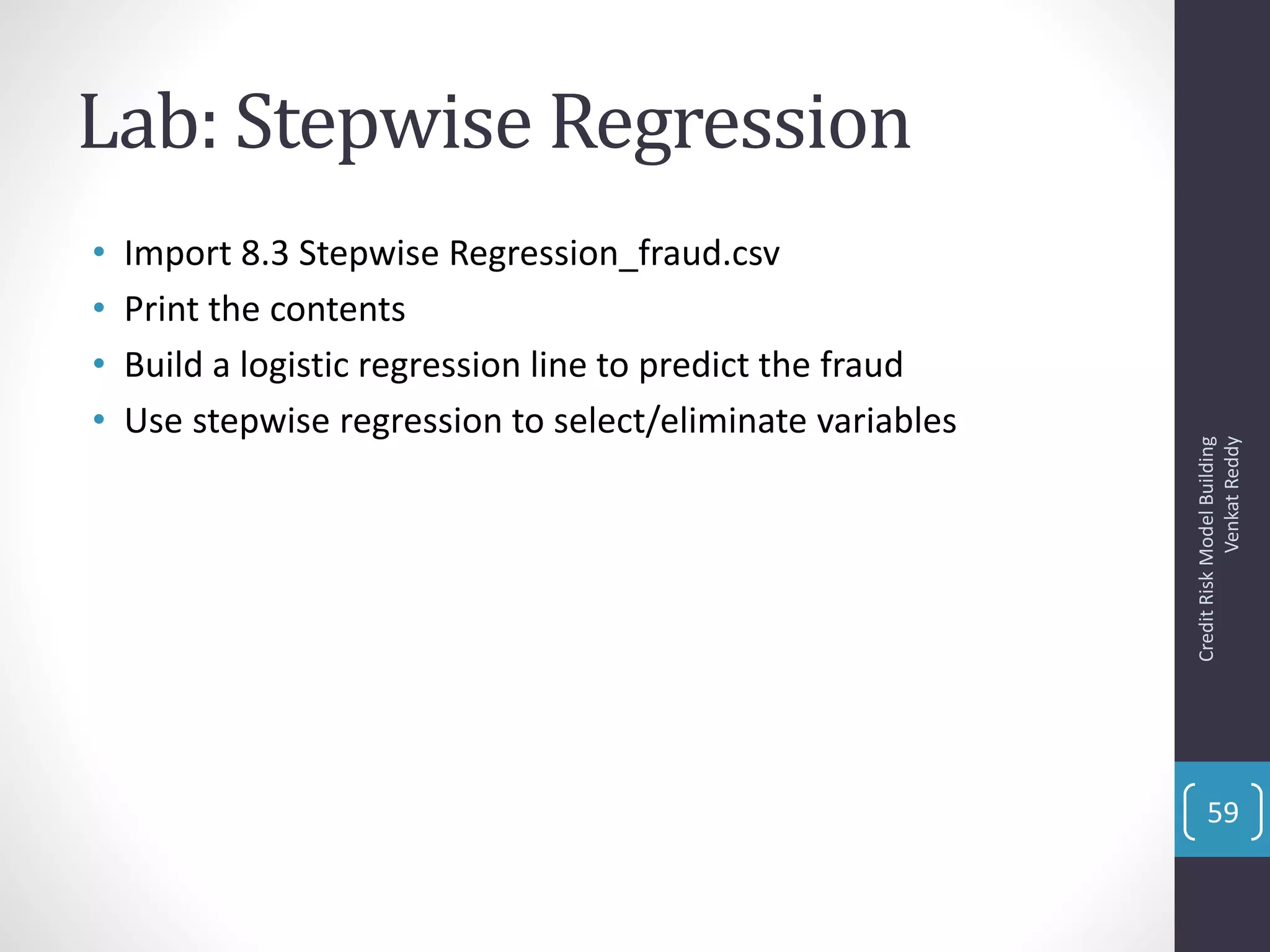 Lab: Stepwise Regression
• Import 8.3 Stepwise Regression_fraud.csv
• Print the contents
• Build a logistic regression line to predict the fraud
• Use stepwise regression to select/eliminate variables
CreditRiskModelBuilding
VenkatReddy
59
 
