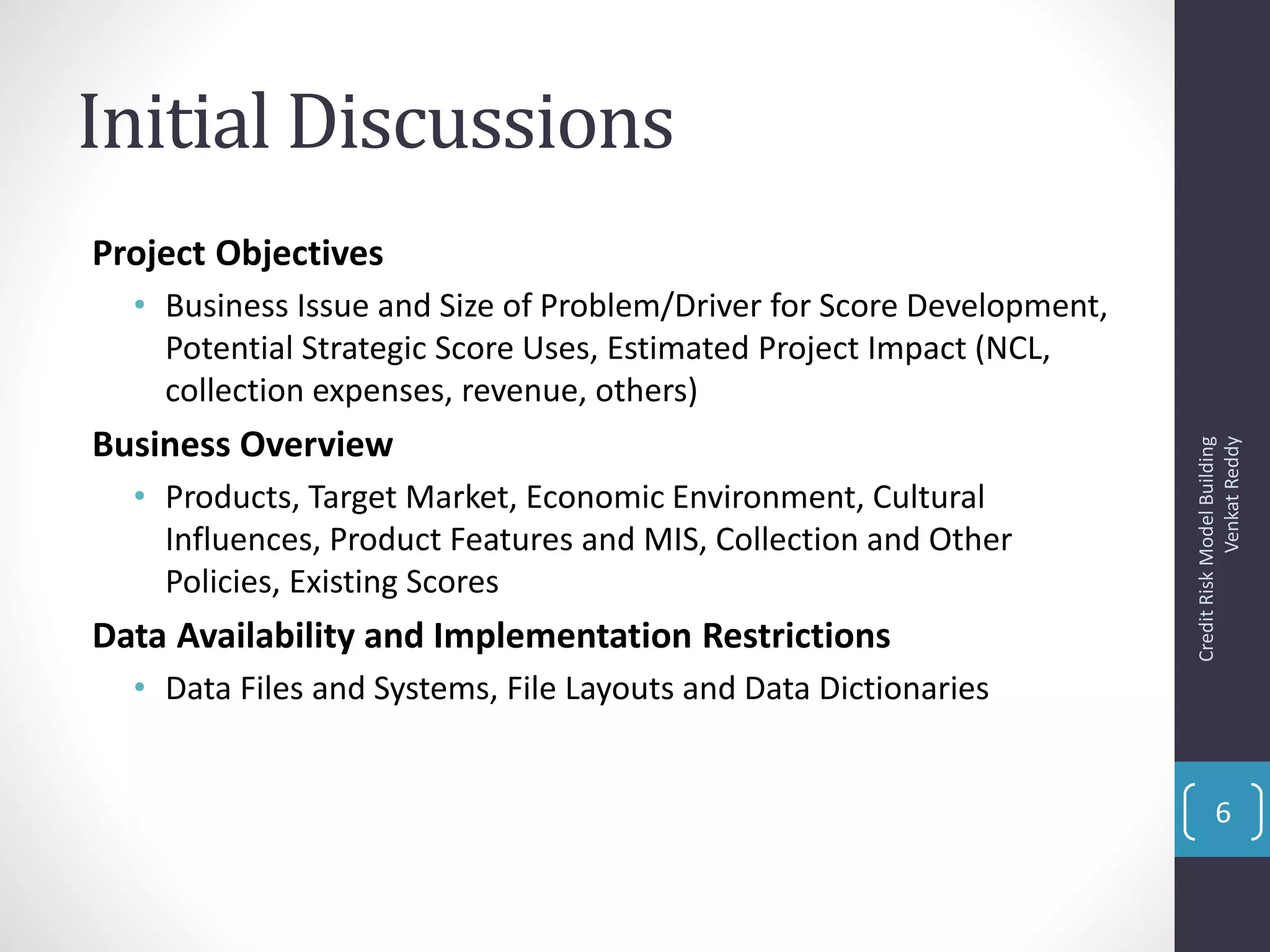 Initial Discussions
Project Objectives
• Business Issue and Size of Problem/Driver for Score Development,
Potential Strategic Score Uses, Estimated Project Impact (NCL,
collection expenses, revenue, others)
Business Overview
• Products, Target Market, Economic Environment, Cultural
Influences, Product Features and MIS, Collection and Other
Policies, Existing Scores
Data Availability and Implementation Restrictions
• Data Files and Systems, File Layouts and Data Dictionaries
CreditRiskModelBuilding
VenkatReddy
6
 