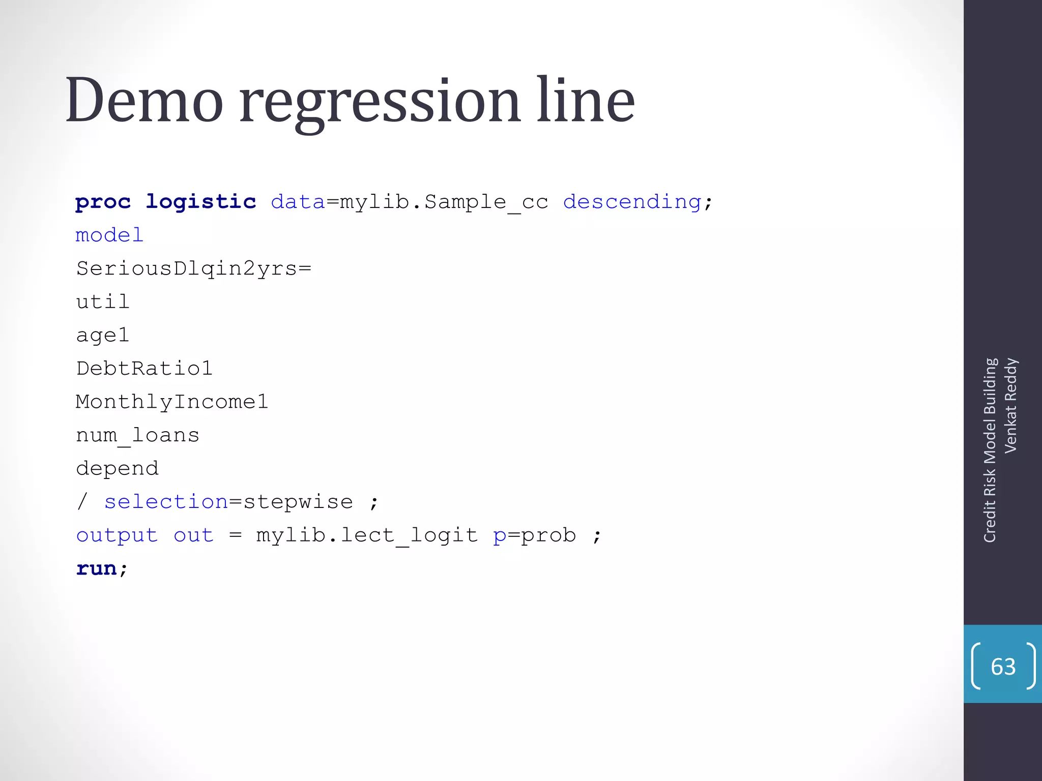 Demo regression line
proc logistic data=mylib.Sample_cc descending;
model
SeriousDlqin2yrs=
util
age1
DebtRatio1
MonthlyIncome1
num_loans
depend
/ selection=stepwise ;
output out = mylib.lect_logit p=prob ;
run;
CreditRiskModelBuilding
VenkatReddy
63
 