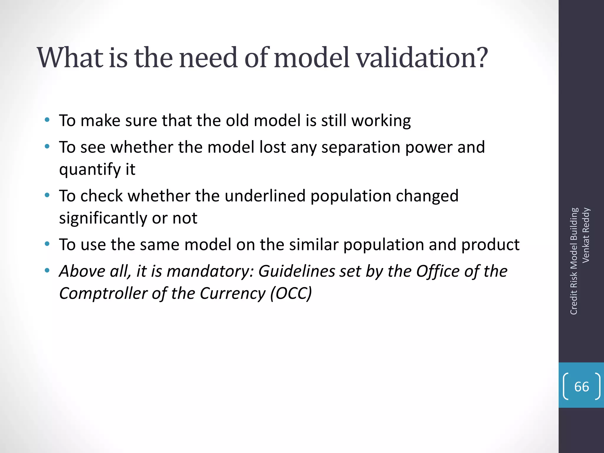 What is the need of model validation?
• To make sure that the old model is still working
• To see whether the model lost any separation power and
quantify it
• To check whether the underlined population changed
significantly or not
• To use the same model on the similar population and product
• Above all, it is mandatory: Guidelines set by the Office of the
Comptroller of the Currency (OCC)
CreditRiskModelBuilding
VenkatReddy
66
 