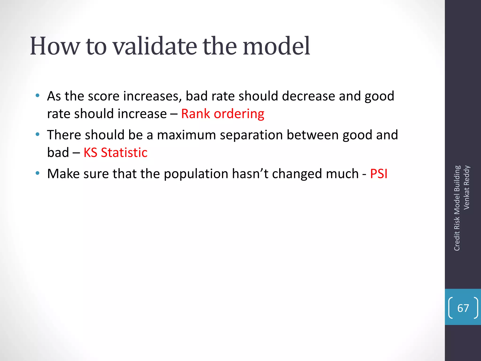 How to validate the model
• As the score increases, bad rate should decrease and good
rate should increase – Rank ordering
• There should be a maximum separation between good and
bad – KS Statistic
• Make sure that the population hasn’t changed much - PSI
CreditRiskModelBuilding
VenkatReddy
67
 