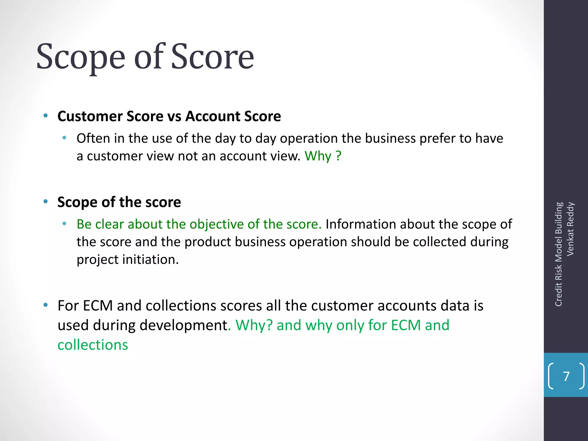 Scope of Score
• Customer Score vs Account Score
• Often in the use of the day to day operation the business prefer to have
a customer view not an account view. Why ?
• Scope of the score
• Be clear about the objective of the score. Information about the scope of
the score and the product business operation should be collected during
project initiation.
• For ECM and collections scores all the customer accounts data is
used during development. Why? and why only for ECM and
collections
CreditRiskModelBuilding
VenkatReddy
7
 