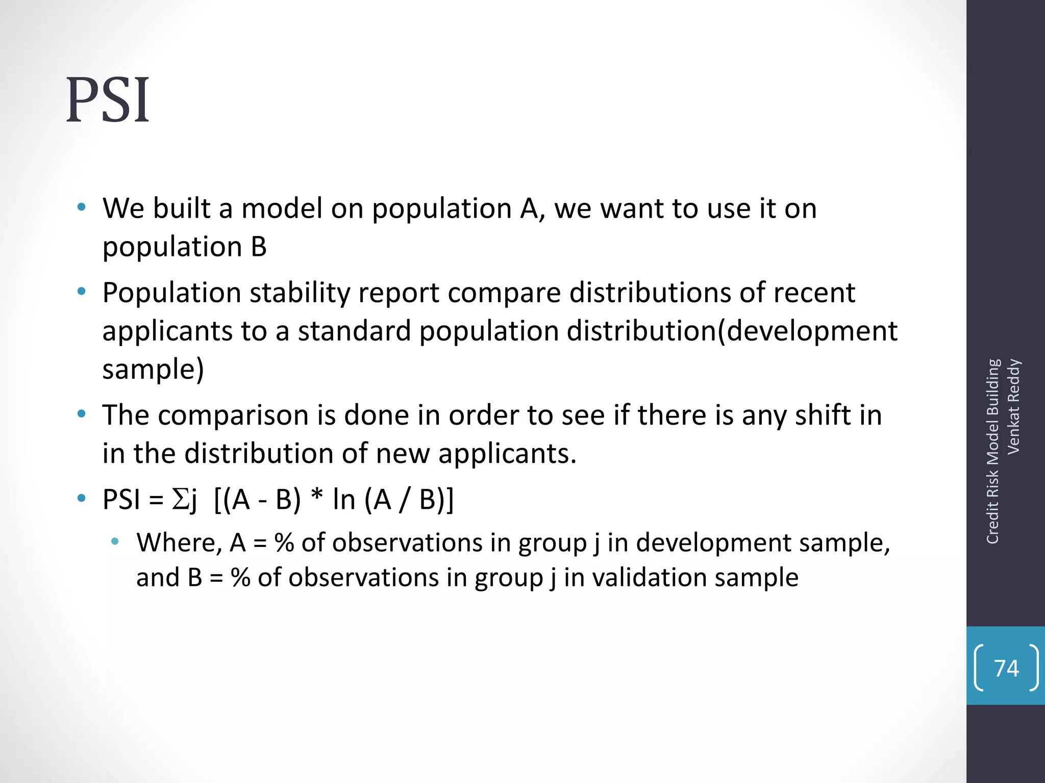 PSI
• We built a model on population A, we want to use it on
population B
• Population stability report compare distributions of recent
applicants to a standard population distribution(development
sample)
• The comparison is done in order to see if there is any shift in
in the distribution of new applicants.
• PSI = j [(A - B) * ln (A / B)]
• Where, A = % of observations in group j in development sample,
and B = % of observations in group j in validation sample
CreditRiskModelBuilding
VenkatReddy
74
 