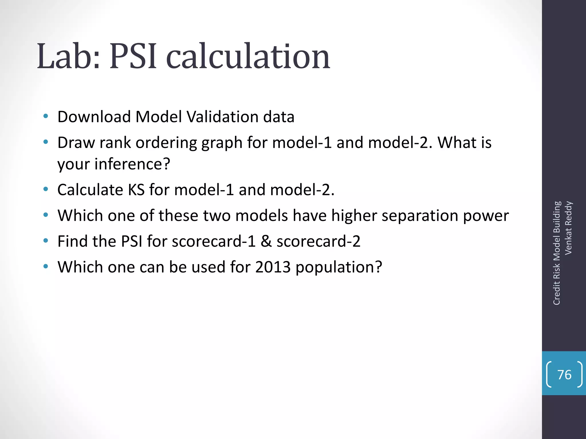 Lab: PSI calculation
• Download Model Validation data
• Draw rank ordering graph for model-1 and model-2. What is
your inference?
• Calculate KS for model-1 and model-2.
• Which one of these two models have higher separation power
• Find the PSI for scorecard-1 & scorecard-2
• Which one can be used for 2013 population?
CreditRiskModelBuilding
VenkatReddy
76
 
