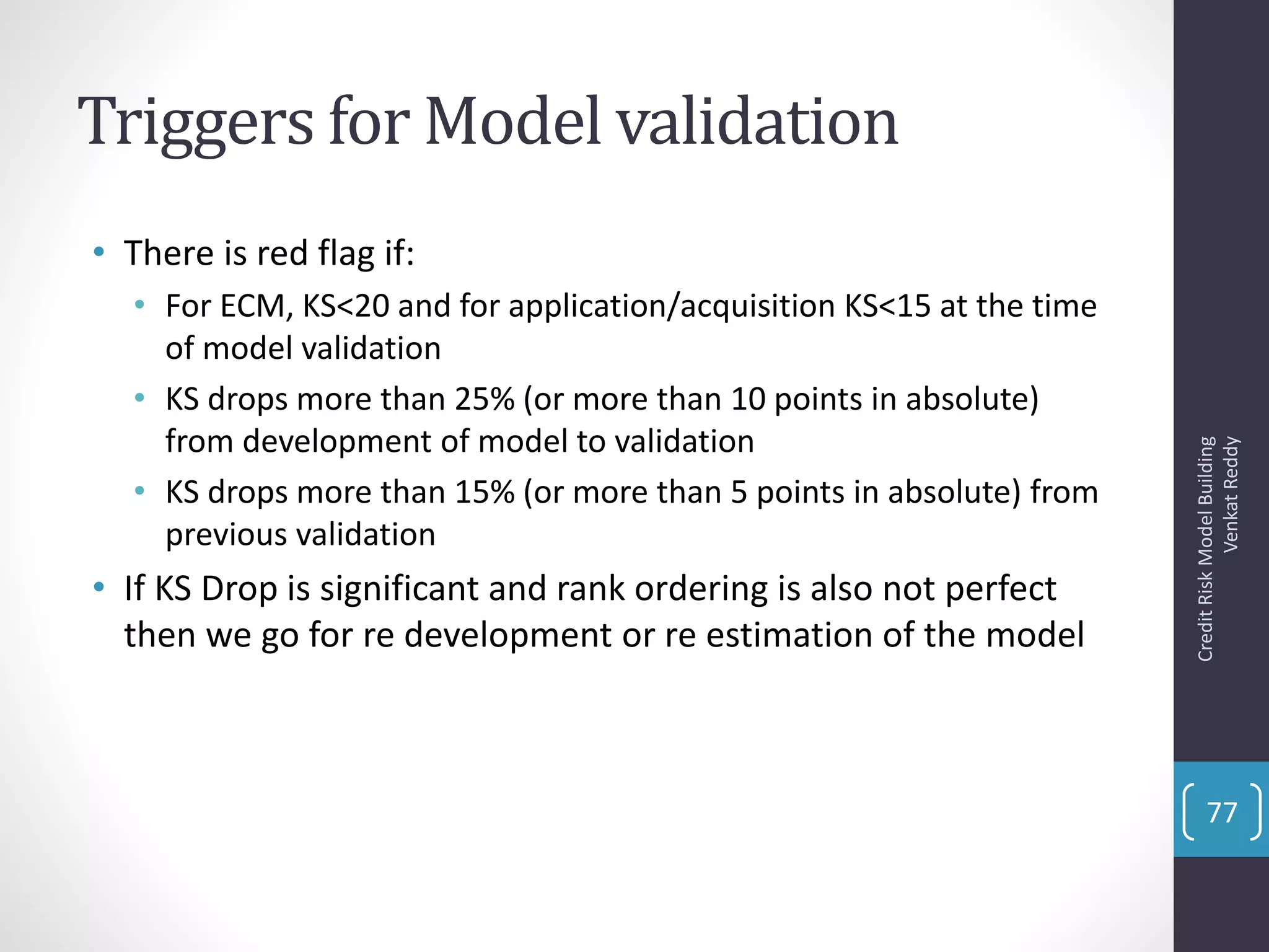 Triggers for Model validation
• There is red flag if:
• For ECM, KS<20 and for application/acquisition KS<15 at the time
of model validation
• KS drops more than 25% (or more than 10 points in absolute)
from development of model to validation
• KS drops more than 15% (or more than 5 points in absolute) from
previous validation
• If KS Drop is significant and rank ordering is also not perfect
then we go for re development or re estimation of the model
CreditRiskModelBuilding
VenkatReddy
77
 