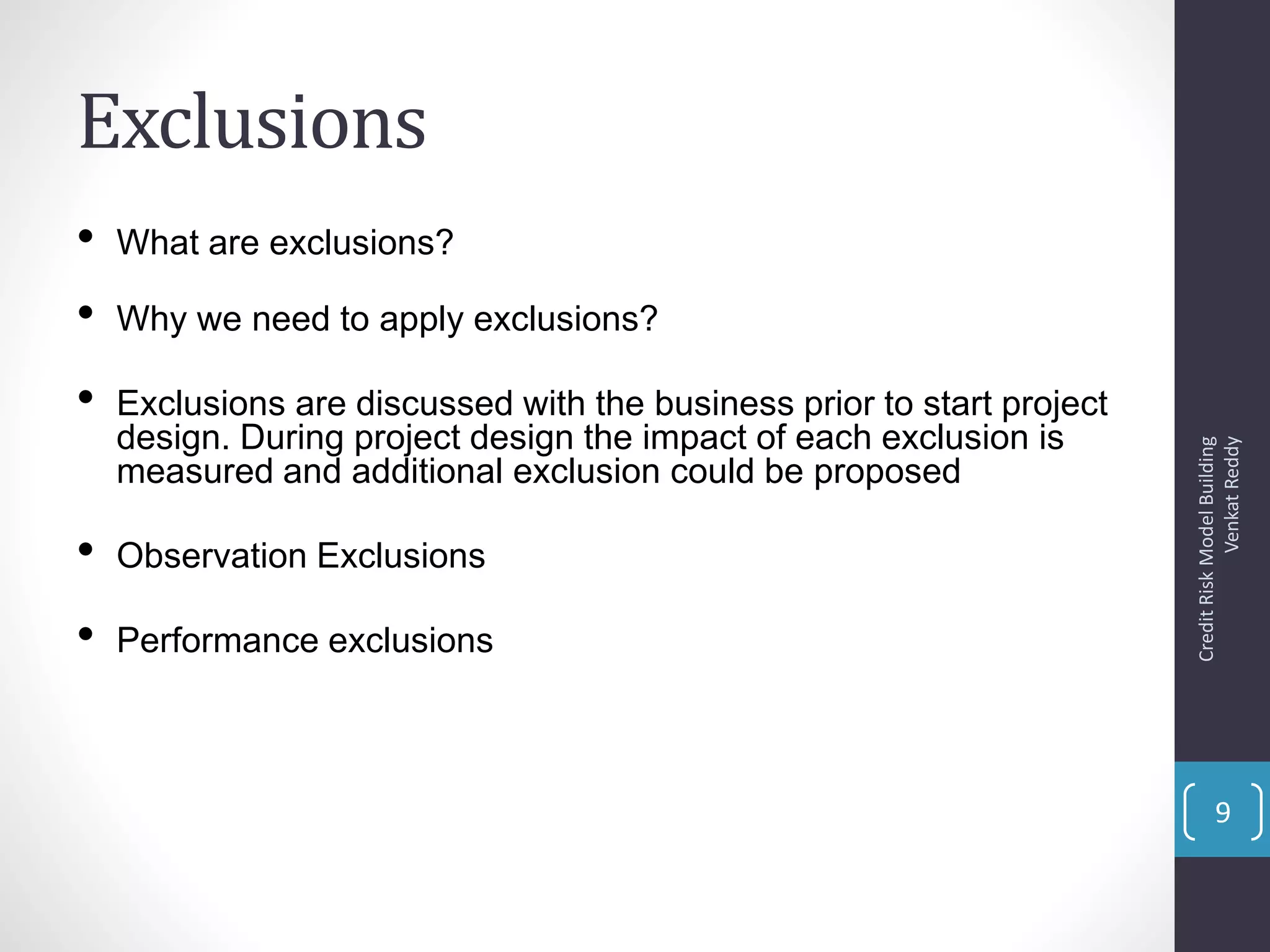 Exclusions
• What are exclusions?
• Why we need to apply exclusions?
• Exclusions are discussed with the business prior to start project
design. During project design the impact of each exclusion is
measured and additional exclusion could be proposed
• Observation Exclusions
• Performance exclusions
CreditRiskModelBuilding
VenkatReddy
9
 