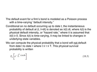 The default event for a firm’s bond is modeled as a Poisson process
with a time-varying “default intensity.”
Conditional on no default occurring up to date t, the instantaneous
probability of default at (t, t+dt) is denoted as λ(t) dt, where λ(t) is the
physical default intensity, or “hazard rate,” where it is assumed that
λ(t) ≥ 0. Since λ(t) is time-varying, it may be linked to changes in
underlying state variables.
We can compute the physical probability that a bond will not default
from date t to date τ where t ≤ τ ≤ T. This physical survival
probability is written

 