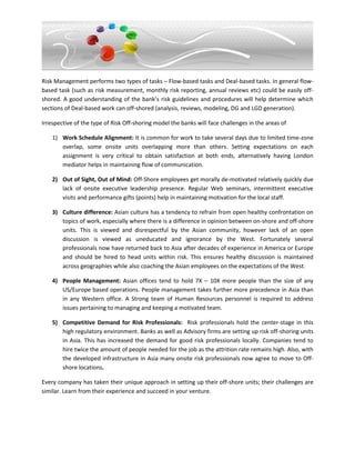 Risk Management performs two types of tasks – Flow-based tasks and Deal-based tasks. In general flow-
based task (such as risk measurement, monthly risk reporting, annual reviews etc) could be easily off-
shored. A good understanding of the bank’s risk guidelines and procedures will help determine which
sections of Deal-based work can off-shored (analysis, reviews, modeling, DG and LGD generation).

Irrespective of the type of Risk Off-shoring model the banks will face challenges in the areas of

    1) Work Schedule Alignment: It is common for work to take several days due to limited time-zone
       overlap, some onsite units overlapping more than others. Setting expectations on each
       assignment is very critical to obtain satisfaction at both ends, alternatively having London
       mediator helps in maintaining flow of communication.

    2) Out of Sight, Out of Mind: Off-Shore employees get morally de-motivated relatively quickly due
       lack of onsite executive leadership presence. Regular Web seminars, intermittent executive
       visits and performance gifts (points) help in maintaining motivation for the local staff.

    3) Culture difference: Asian culture has a tendency to refrain from open healthy confrontation on
       topics of work, especially where there is a difference in opinion between on-shore and off-shore
       units. This is viewed and disrespectful by the Asian community, however lack of an open
       discussion is viewed as uneducated and ignorance by the West. Fortunately several
       professionals now have returned back to Asia after decades of experience in America or Europe
       and should be hired to head units within risk. This ensures healthy discussion is maintained
       across geographies while also coaching the Asian employees on the expectations of the West.

    4) People Management: Asian offices tend to hold 7X – 10X more people than the size of any
       US/Europe based operations. People management takes further more precedence in Asia than
       in any Western office. A Strong team of Human Resources personnel is required to address
       issues pertaining to managing and keeping a motivated team.

    5) Competitive Demand for Risk Professionals: Risk professionals hold the center-stage in this
       high regulatory environment. Banks as well as Advisory firms are setting up risk off-shoring units
       in Asia. This has increased the demand for good risk professionals locally. Companies tend to
       hire twice the amount of people needed for the job as the attrition rate remains high. Also, with
       the developed infrastructure in Asia many onsite risk professionals now agree to move to Off-
       shore locations.

Every company has taken their unique approach in setting up their off-shore units; their challenges are
similar. Learn from their experience and succeed in your venture.
 