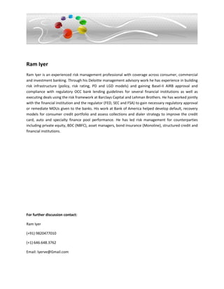 Ram Iyer
Ram Iyer is an experienced risk management professional with coverage across consumer, commercial
and investment banking. Through his Deloitte management advisory work he has experience in building
risk infrastructure (policy, risk rating, PD and LGD models) and gaining Basel-II AIRB approval and
compliance with regulatory OCC bank lending guidelines for several financial institutions as well as
executing deals using the risk framework at Barclays Capital and Lehman Brothers. He has worked jointly
with the financial institution and the regulator (FED, SEC and FSA) to gain necessary regulatory approval
or remediate MOUs given to the banks. His work at Bank of America helped develop default, recovery
models for consumer credit portfolio and assess collections and dialer strategy to improve the credit
card, auto and specialty finance pool performance. He has led risk management for counterparties
including private equity, BDC (NBFC), asset managers, bond insurance (Monoline), structured credit and
financial institutions.




For further discussion contact:

Ram Iyer

(+91) 9820477010

(+1) 646.648.3762

Email: Iyerve@Gmail.com
 