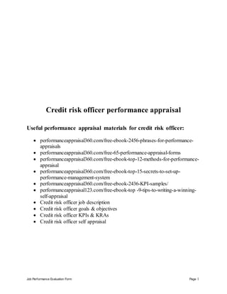 Job Performance Evaluation Form Page 1
Credit risk officer performance appraisal
Useful performance appraisal materials for credit risk officer:
 performanceappraisal360.com/free-ebook-2456-phrases-for-performance-
appraisals
 performanceappraisal360.com/free-65-performance-appraisal-forms
 performanceappraisal360.com/free-ebook-top-12-methods-for-performance-
appraisal
 performanceappraisal360.com/free-ebook-top-15-secrets-to-set-up-
performance-management-system
 performanceappraisal360.com/free-ebook-2436-KPI-samples/
 performanceappraisal123.com/free-ebook-top -9-tips-to-writing-a-winning-
self-appraisal
 Credit risk officer job description
 Credit risk officer goals & objectives
 Credit risk officer KPIs & KRAs
 Credit risk officer self appraisal
 