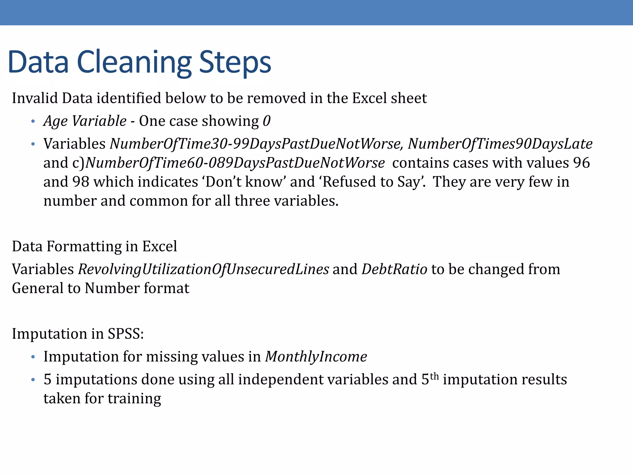 Data Cleaning Steps
Invalid Data identified below to be removed in the Excel sheet
• Age Variable - One case showing 0
• Variables NumberOfTime30-99DaysPastDueNotWorse, NumberOfTimes90DaysLate
and c)NumberOfTime60-089DaysPastDueNotWorse contains cases with values 96
and 98 which indicates ‘Don’t know’ and ‘Refused to Say’. They are very few in
number and common for all three variables.
Data Formatting in Excel
Variables RevolvingUtilizationOfUnsecuredLines and DebtRatio to be changed from
General to Number format
Imputation in SPSS:
• Imputation for missing values in MonthlyIncome
• 5 imputations done using all independent variables and 5th imputation results
taken for training
 