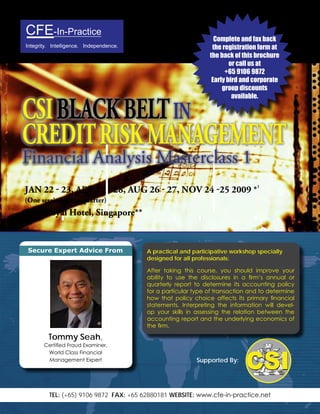 CFE-In-Practice                                                  Complete and fax back
                                                                the registration form at
Integrity. Intelligence. Independence.
                                                               the back of this brochure
                                                                       or call us at
                                                                     +65 9106 9872
                                                                Early bird and corporate
                                                                    group discounts
                                                                        available.

CSI BLACK BELT In
CREDIT RISK MAnAGEMEnT
Financial Analysis Masterclass 1
JAn 22 - 23, ApR 27 - 28, AuG 26 - 27, nov 24 -25 2009 *1
(one session every quarter)
park Royal Hotel, Singapore**


 Secure Expert Advice From               A practical and participative workshop specially
                                         designed for all professionals:

                                         After taking this course, you should improve your
                                         ability to use the disclosures in a firm’s annual or
                                         quarterly report to determine its accounting policy
                                         for a particular type of transaction and to determine
                                         how that policy choice affects its primary financial
                                         statements. Interpreting the information will devel-
                                         op your skills in assessing the relation between the
                                         accounting report and the underlying economics of
                                         the firm.

         Tommy Seah,
       Certified Fraud Examiner,
        World Class Financial
                                                          Supported By:
        Management Expert




         TEL: (+65) 9106 9872 FAX: +65 62880181 WEBSITE: www.cfe-in-practice.net
 