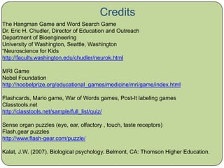 Credits The Hangman Game and Word Search Game Dr. Eric H. Chudler, Director of Education and Outreach Department of Bioengineering University of Washington, Seattle, Washington “Neuroscience for Kids http://faculty.washington.edu/chudler/neurok.html MRI Game Nobel Foundation http://noobelprize.org/educational_games/medicine/mri/game/index.html Flashcards, Mario game, War of Words games, Post-It labeling games Classtools.net http://classtools.net/sample/full_list/quiz/ Sense organ puzzles (eye, ear, olfactory , touch, taste receptors) Flash.gear puzzles http://www.flash-gear.com/puzzle/ Kalat, J.W. (2007). Biological psychology. Belmont, CA: Thomson Higher Education. 