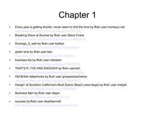 Chapter 1 Every year is getting shorter, never seem to find the time by flickr user   monkeyc.net http://www.flickr.com/photos/monkeyc/112342184/ Breaking Wave at Sunrise by flickr user Steve Crane http://www.flickr.com/photos/strandloper/1499426515/ Durango_4_web by flickr user keithpr http://www.flickr.com/photos/keithpr/1418409017/ green sine by flickr user bdu http://www.flickr.com/photos/bdu/381460970/ business trip by flickr user robotson http://www.flickr.com/photos/robotson/156555374/ THAT'S IT; I'VE HAD ENOUGH! by flickr userrob! http://www.flickr.com/photos/xerostomia/148974086/ Old British telephones by flickr user givepeaceachance http://www.flickr.com/photos/djbrady/1238664937/   Hangin' at Southern California's Most Scenic Beach (veiw large) by flickr user ms4jah http://flickr.com/photos/hotair2112/121609686/ Business Man by flickr user stejan http://flickr.com/photos/stejan/47675713/ success by flickr user aloshbennett http://flickr.com/photos/aloshbennett/619307160/   