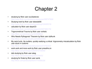Chapter 2 studying by flickr user scui3asteveo http://www.flickr.com/photos/scubasteveo/296747958/ Studying hard by flickr user sleestak66 http://www.flickr.com/photos/kesselring/334493016/ calculator by flickr user slayer23 http://www.flickr.com/photos/slayer23/2507960179/ Trigonometrical Trauma by filckr user vortistic http://flickr.com/photos/vorty/243288654/ Who Needs Pythagoras' Theorem by flickr user dullhunk http://flickr.com/photos/dullhunk/426622486/ My neck hurts, He mutters, quickly realizing a critical  trigonometry miscalculation by flickr user stuck in customs http://flickr.com/photos/stuckincustoms/213762337/ work work and more work by flickr user pressthe.on http://flickr.com/photos/jono2k5/472739449/ deb studying by flickr user akeg http://flickr.com/photos/akeg/426124443/ studying for finals by flickr user samk http://flickr.com/photos/samkim/114364039/   