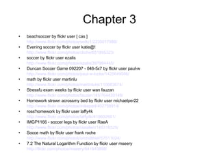 Chapter 3 beachsoccer by flickr user [ cas ] http://www.flickr.com/photos/sotto1/2235017988/ Evening soccer by flickr user katie@! http://www.flickr.com/photos/cliche/651895323/ soccer by flickr user ezalis http://www.flickr.com/photos/ezalis/397984445/ Duncan Soccer Game 092207 - 046-5x7 by flickr user paul-w http://www.flickr.com/photos/paul-w-locke/1425649586/ math by flickr user martinlu http://www.flickr.com/photos/martinlukk/110883674/ Stressfu exam weeks by flickr user wan fauzan http://www.flickr.com/photos/fauzan145/764420148/ Homework strewn acrossmy bed by flickr user michaelper22 http://www.flickr.com/photos/mikeperl/402758914/ ross'homework by flickr user laffy4k http://www.flickr.com/photos/laffy4k/418602591/ IMGP1166 - soccer legs by flickr user RaeA http://www.flickr.com/photos/raeallen/145316525/ Socce math by flickr user frank roche http://www.flickr.com/photos/orchidthief/57511024/ 7.2 The Natural Logarithm Function by flickr user mseery http://flickr.com/photos/mseery/841643898/   