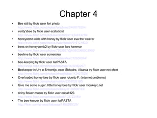 Chapter 4 Bee still by flickr user fort photo http://www.flickr.com/photos/fortphoto/2465079204/ verity'sbee by flickr user ecstaticist http://www.flickr.com/photos/ecstaticist/1224913250/ honeycomb cells with honey by flickr user eva the weaver http://www.flickr.com/photos/evaekeblad/916121820/ bees on honeycomb2 by flickr user lars hammar http://www.flickr.com/photos/7603557@N08/2068503995/ beehive by flickr user somerslea http://www.flickr.com/photos/somerslea/312650994/ bee-keeping by flickr user italPASTA http://www.flickr.com/photos/italpasta/1405392267/ Beekeeper in Ure e Shtrentje, near Shkodra, Albania by flickr user net efekt http://www.flickr.com/photos/wheatfields/112407829/ Overloaded honey bee by flickr user roberto F. (internet problems) http://www.flickr.com/photos/robfon/2358526180/ Give me some suger, little honey bee by filckr user monkeyc.net http://www.flickr.com/photos/monkeyc/130020193/ shiny flower macro by flickr user cobalt123 http://www.flickr.com/photos/cobalt/103722449/ The bee-keeper by flickr user italPASTA http://flickr.com/photos/italpasta/1406295028/   