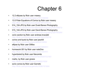 Chapter 6 12.2 ellipses by flickr user mseery http://flickr.com/photos/mseery/901334099/ 13.5 Polar Equations of Conics by flickr user mseery http://flickr.com/photos/krautwald/1891278318/ 014_15A.JPG by flickr user Dvaid Banes Photography http://flickr.com/photos/davidbanesphotography/526784972/ 015_14A.JPG by flickr user David Banes Photography http://flickr.com/photos/davidbanesphotography/526785384/ conic section by flickr user andreas krautald http://flickr.com/photos/krautwald/1891278318/ conics and kyoto by flickr user jasohill http://flickr.com/photos/jasohill/50415950/ ellipse by filckr user OiMax http://flickr.com/photos/oimax/2467280981/ homework 001 by filckr user nateOne http://flickr.com/photos/nateone/31104787/ hyperboloid by flickr user fdecomite http://flickr.com/photos/fdecomite/2439703182/ maths. by flickr user gnesix http://flickr.com/photos/gnes/2286057658/ sonic conics by flickr user Garrettc http://flickr.com/photos/garrettc/2096191964/   