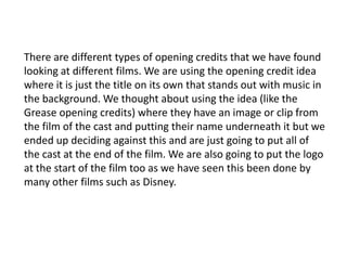 There are different types of opening credits that we have found
looking at different films. We are using the opening credit idea
where it is just the title on its own that stands out with music in
the background. We thought about using the idea (like the
Grease opening credits) where they have an image or clip from
the film of the cast and putting their name underneath it but we
ended up deciding against this and are just going to put all of
the cast at the end of the film. We are also going to put the logo
at the start of the film too as we have seen this been done by
many other films such as Disney.
 