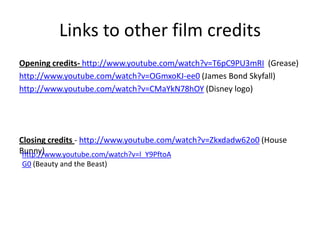 Links to other film credits
Opening credits- http://www.youtube.com/watch?v=T6pC9PU3mRI (Grease)
http://www.youtube.com/watch?v=OGmxoKJ-ee0 (James Bond Skyfall)
http://www.youtube.com/watch?v=CMaYkN78hOY (Disney logo)




Closing credits - http://www.youtube.com/watch?v=Zkxdadw62o0 (House
Bunny)
 http://www.youtube.com/watch?v=l_Y9PftoA
G0 (Beauty and the Beast)
 