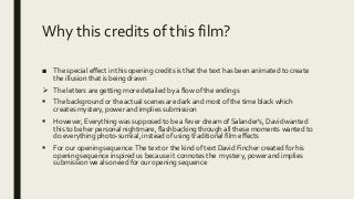 Why this credits of this film?
■ The special effect in this opening credits is that the text has been animated to create
the illusion that is being drawn
 The letters are getting more detailed by a flow of the endings
 The background or the actual scenes are dark and most of the time black which
creates mystery, power and implies submission
 However, Everything was supposed to be a fever dream of Salander's, David wanted
this to be her personal nightmare, flashbacking through all these moments wanted to
do everything photo-surreal, instead of using traditional film effects
 For our opening sequence:The text or the kind of text David Fincher created for his
opening sequence inspired us because it connotes the mystery, power and implies
submission we also need for our opening sequence
 