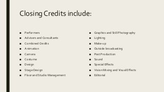 Closing Credits include:
■ Performers
■ Advisers and Consultants
■ Combined Credits
■ Animation
■ Camera
■ Costume
■ Design
■ Stage Design
■ Floor and Studio Management
■ Graphics and Still Photography
■ Lighting
■ Make-up
■ Outside broadcasting
■ Post Production
■ Sound
■ Special Effects
■ Vision Mixing andVisual Effects
■ Editorial
 