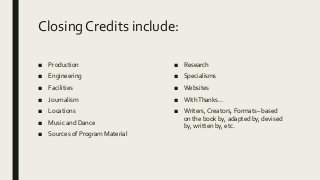 Closing Credits include:
■ Production
■ Engineering
■ Facilities
■ Journalism
■ Locations
■ Music and Dance
■ Sources of Program Material
■ Research
■ Specialisms
■ Websites
■ WithThanks…
■ Writers, Creators, Formats– based
on the book by, adapted by, devised
by, written by, etc.
 