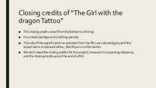 Closing credits of “The GIrl with the
dragonTattoo”
■ This closing credits crawl from the bottom to the top
■ It is a black background ( nothing special)
■ The role of the specific artist or assistant from the film are coloured grey and the
actual name is coloured white , that focus is on the names
■ We don’t need the closing credits for this project, because it is a opening sequence,
and the closing credits are at the end of a film
 