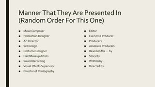 MannerThatTheyAre Presented In
(Random Order ForThis One)
■ Music Composer
■ Production Designer
■ Art Director
■ Set Design
■ Costume Designer
■ Hair/Makeup Artists
■ Sound Recording
■ Visual Effects Supervisor
■ Director of Photography
■ Editor
■ Executive Producer
■ Producers
■ Associate Producers
■ Based on the … by
■ Story By
■ Written by
■ Directed By
 