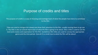 Purpose of credits and titles
The purpose of credits is a way of showing acknowledgement of what the people have done to contribute
to the film.
Titles are used to intrigue the viewer and draw their attention to the film, usually causing them to go see
it. The title is also an overall impression of what the film is going to be about. Also a title is used to set the
tone and creates and expectation for the film. Sometimes film titles are used to convey the appropriate
genre and the time period. Overall it’s a small clue to what the film will be about!
 
