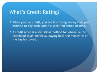 What’s Credit Rating? When you use credit, you are borrowing money that you promise to pay back within a specified period of time.  A credit score is a statistical method to determine the likelihood of an individual paying back the money he or she has borrowed.  