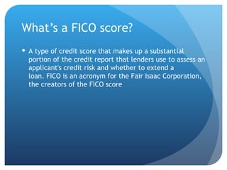 What’s a FICO score? A type of credit score that makes up a substantial portion of the credit report that lenders use to assess an applicant's credit risk and whether to extend a loan. FICO is an acronym for the Fair Isaac Corporation, the creators of the FICO score 