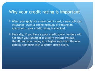 Why your credit rating is important When you apply for a new credit card, a new job, car insurance, even a phone hookup, or renting an apartment, your credit rating is checked.  Basically, if you have a poor credit score, lenders will not shun you (unless it is utterly awful); instead, they'll lend you money at a higher rate than the one paid by someone with a better credit score. 