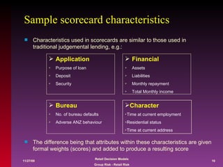 Sample scorecard characteristics Financial   Assets  Liabilities Monthly repayment Total Monthly income Bureau No. of bureau defaults Adverse ANZ behaviour Application Purpose of loan  Deposit Security Characteristics used in scorecards are similar to those used in traditional judgemental lending, e.g.:  The difference being that attributes within these characteristics are given formal weights (scores) and added to produce a resulting score  Character Time at current employment Residential status Time at current address 