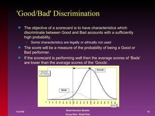 'Good/Bad' Discrimination The objective of a scorecard is to have characteristics which discriminate between Good and Bad accounts with a sufficiently high probability.  Some characteristics are legally or ethically not used The score will be a measure of the probability of being a Good or Bad performer. If the scorecard is performing well then the average scores of ‘Bads’ are lower than the average scores of the ‘Goods’. 