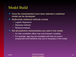 Model Build Once the characteristics have been selected a statistical model can be developed. Multivariate statistical methods include  Logistic Regression Stepwise methods Residual analysis Not all predictive characteristics are used in the model. An inter-correlation effect may exist between variables.  For example, age may be correlated with time at current employment and therefore only one is necessary in the model. 