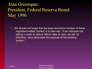 Alan Greenspan: President, Federal Reserve Board May 1996 “… We should not forget that the basic economic function of these regulated entities (banks) is to take risk.  If we minimise risk taking in order to reduce failure rates to zero, we will, by definition, have eliminated the purpose of the banking system.” 