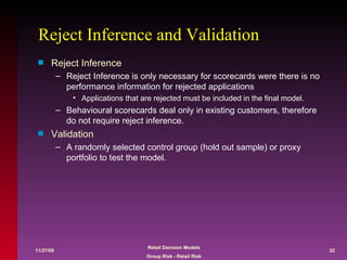 Reject Inference and Validation Reject Inference Reject Inference is only necessary for scorecards were there is no performance information for rejected applications Applications that are rejected must be included in the final model.  Behavioural scorecards deal only in existing customers, therefore do not require reject inference. Validation A randomly selected control group (hold out sample) or proxy portfolio to test the model. 