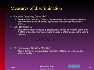 Measures of discrimination Receiver Operating Curve (ROC) The Receiver Operating Curve is the area under the curve generated when the cumulative Bads are plotted against the cumulative goods (Lorenz Curve). Gini coefficient (G) This discrimination measure is geometrically defined as the ratio of the area A of the shaded semi-circular area to the area B of the triangle in the Lorenz diagram.  PH (percentage Good for 50% Bad) This is defined as the cumulative proportion of Goods up to the median value of the Bads.  Gini. xls 