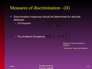 Measures of discrimination –(II) Discrimination measures should be determined for discrete attributes Chi-Squared Fico (Kullback Divergence) Based on a book by Solomon Kullback “ Information Theory and Statistics” 